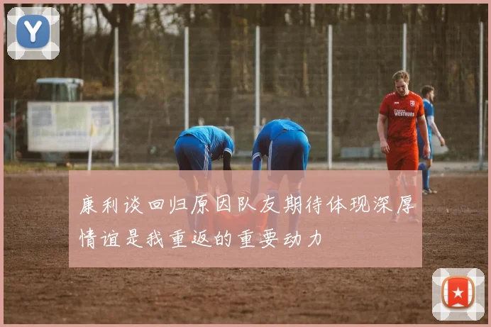 康利谈回归原因队友期待体现深厚情谊是我重返的重要动力