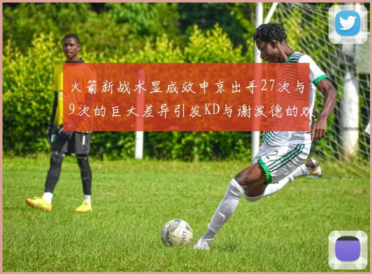 火箭新战术显成效申京出手27次与9次的巨大差异引发KD与谢泼德的欢笑