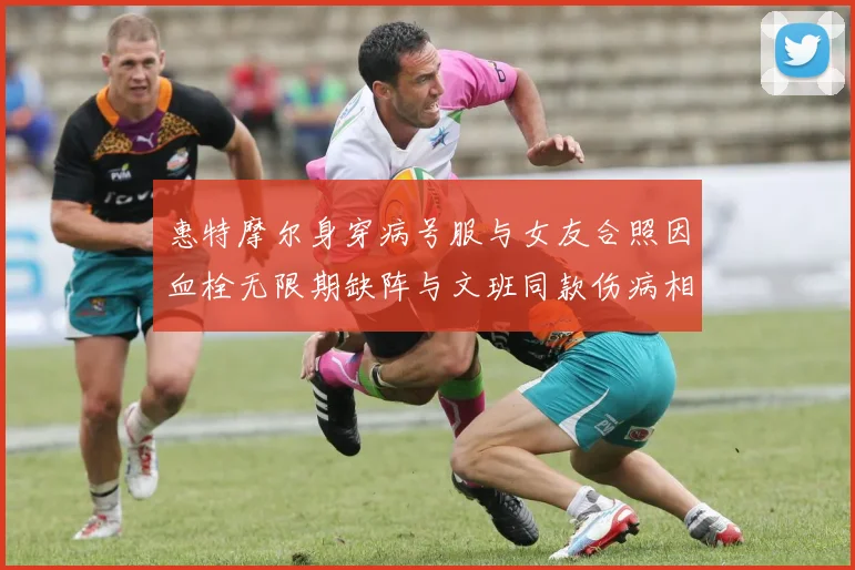 惠特摩尔身穿病号服与女友合照因血栓无限期缺阵与文班同款伤病相似