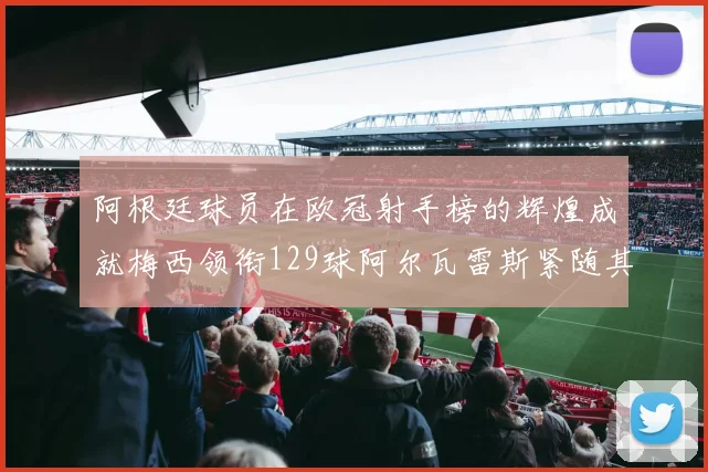 阿根廷球员在欧冠射手榜的辉煌成就梅西领衔129球阿尔瓦雷斯紧随其后