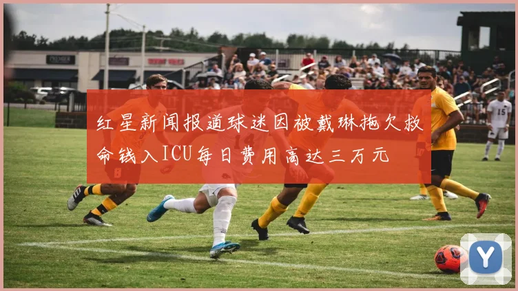 红星新闻报道球迷因被戴琳拖欠救命钱入ICU每日费用高达三万元