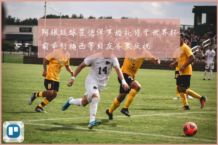 阿根廷球星德保罗婚礼将于世界杯前举行梅西等好友齐聚庆祝