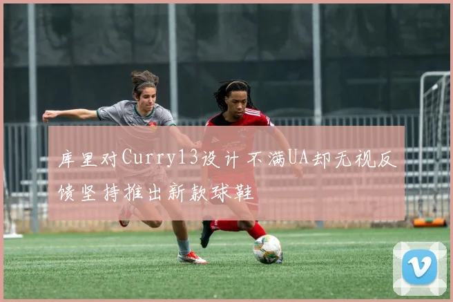 库里对Curry13设计不满UA却无视反馈坚持推出新款球鞋