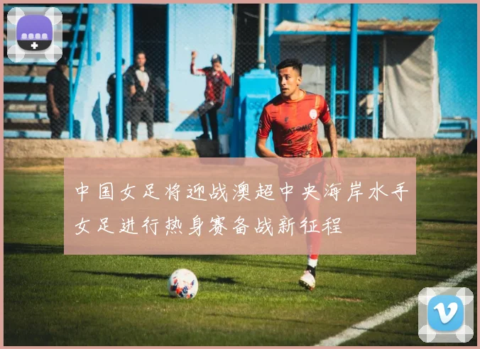 中国女足将迎战澳超中央海岸水手女足进行热身赛备战新征程