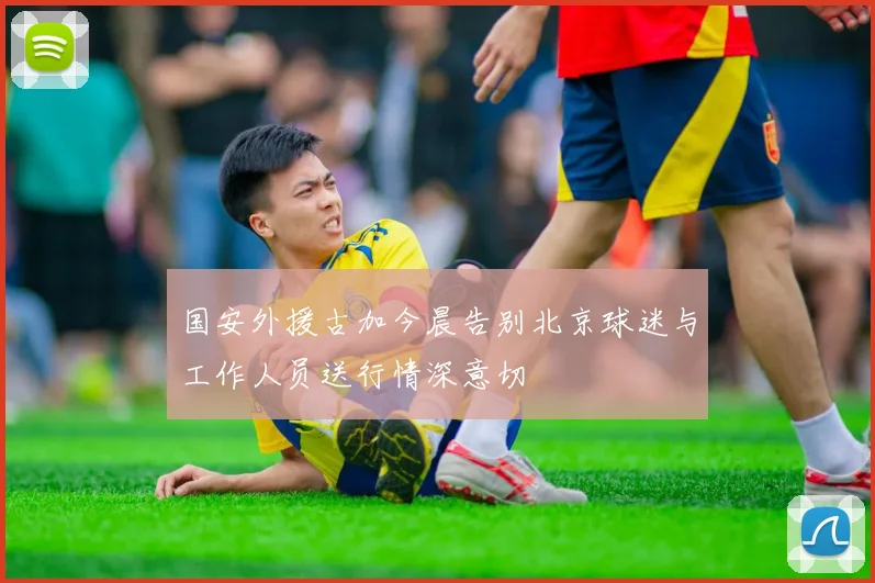 国安外援古加今晨告别北京球迷与工作人员送行情深意切