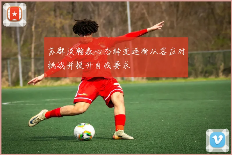 苏群谈瀚森心态转变逐渐从容应对挑战并提升自我要求