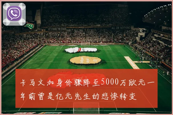 卡马文加身价骤降至5000万欧元一年前曾是亿元先生的悲惨转变