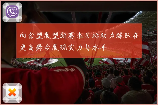向余望展望新赛季目标助力球队在更高舞台展现实力与水平