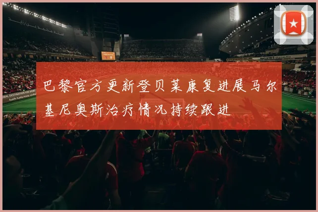 巴黎官方更新登贝莱康复进展马尔基尼奥斯治疗情况持续跟进