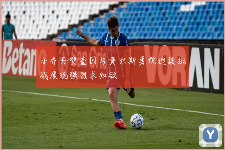 小乔丹赞奎因与费尔斯勇敢迎接挑战展现强烈求知欲