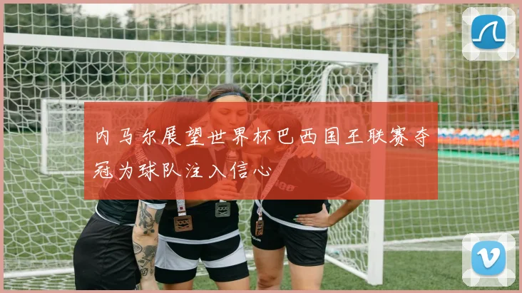 内马尔展望世界杯巴西国王联赛夺冠为球队注入信心