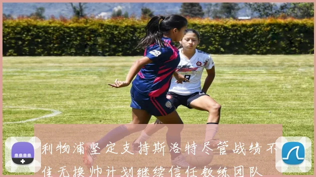 利物浦坚定支持斯洛特尽管战绩不佳无换帅计划继续信任教练团队