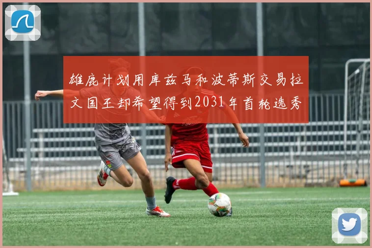 雄鹿计划用库兹马和波蒂斯交易拉文国王却希望得到2031年首轮选秀权