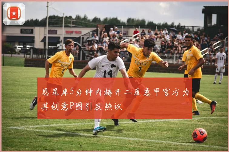 恩昆库5分钟内梅开二度意甲官方为其创意P图引发热议