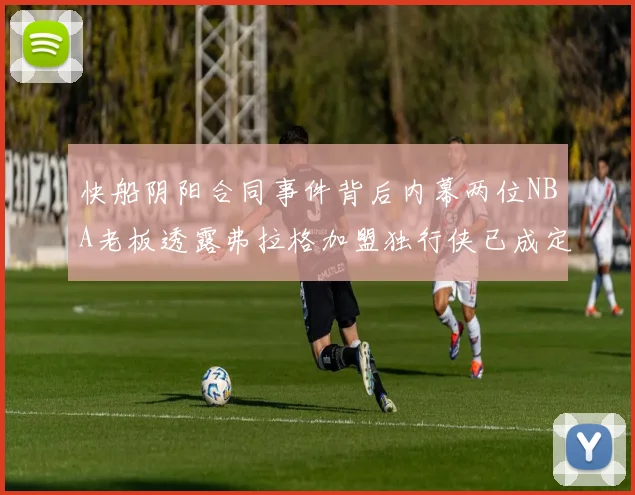 快船阴阳合同事件背后内幕两位NBA老板透露弗拉格加盟独行侠已成定局