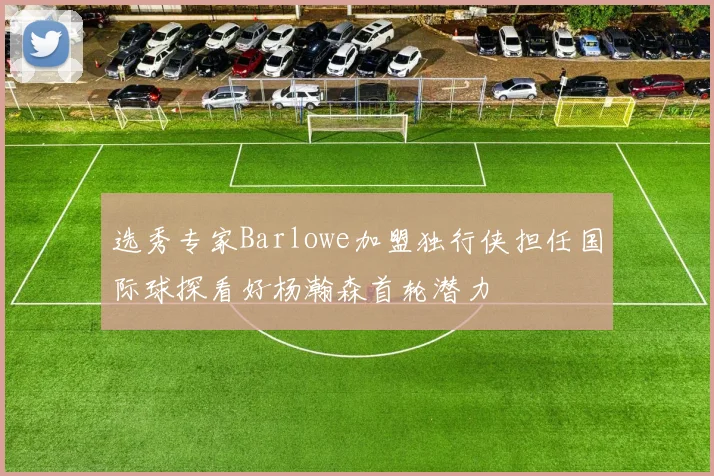 选秀专家Barlowe加盟独行侠担任国际球探看好杨瀚森首轮潜力
