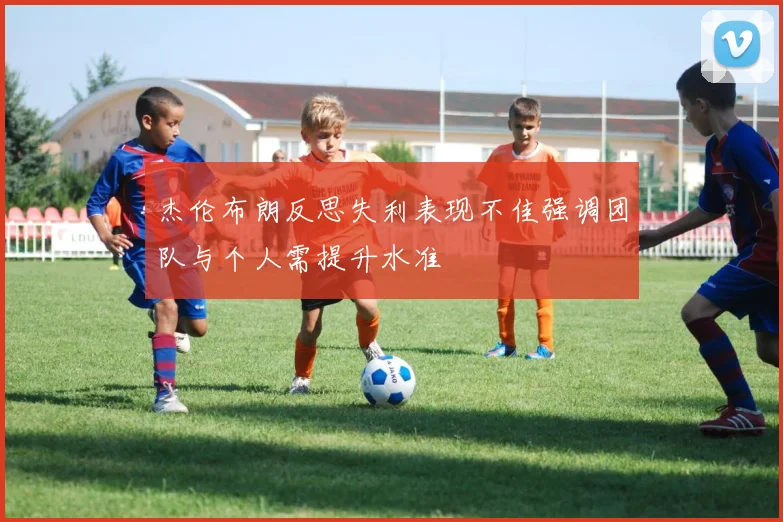 杰伦布朗反思失利表现不佳强调团队与个人需提升水准