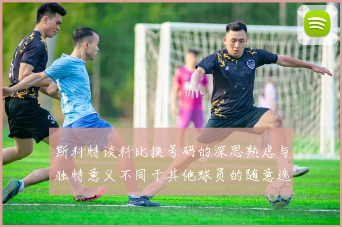 斯科特谈科比换号码的深思熟虑与独特意义不同于其他球员的随意选择