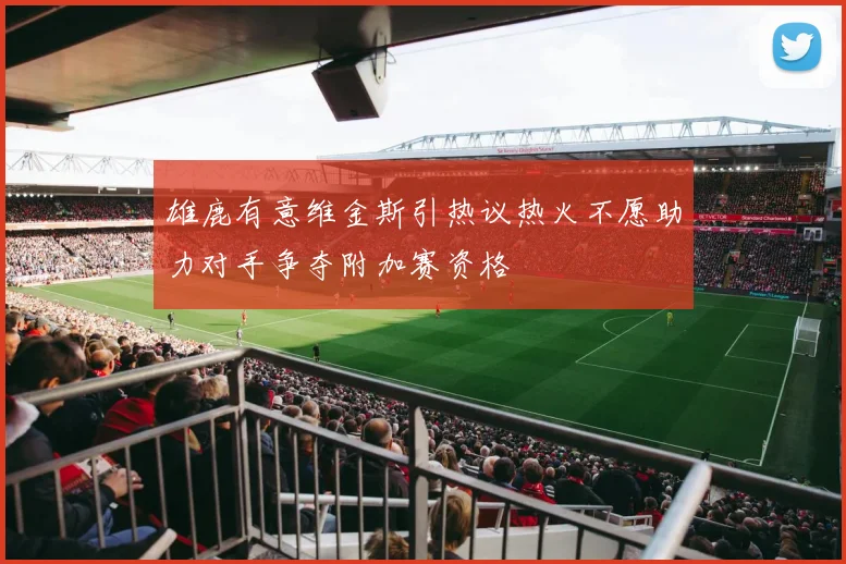 雄鹿有意维金斯引热议热火不愿助力对手争夺附加赛资格