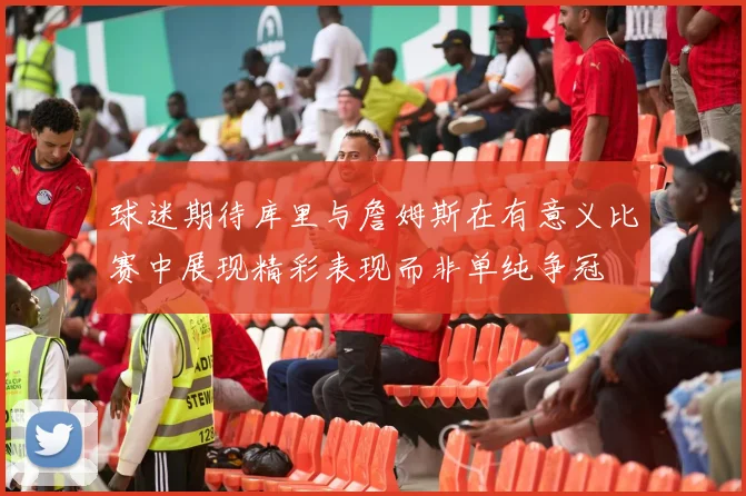 球迷期待库里与詹姆斯在有意义比赛中展现精彩表现而非单纯争冠