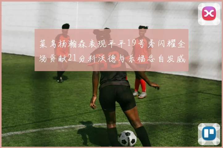 菜鸟杨瀚森表现平平19号秀闪耀全场贡献21分科沃德与乐福各自发威
