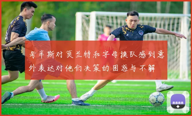 考辛斯对莫兰特和字母换队感到意外表达对他们决策的困惑与不解