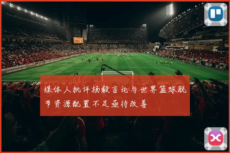媒体人批评杨毅言论与世界篮球脱节资源配置不足亟待改善