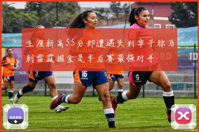 生涯新高55分却遭遇失利华子称马刺雷霆掘金是季后赛最强对手