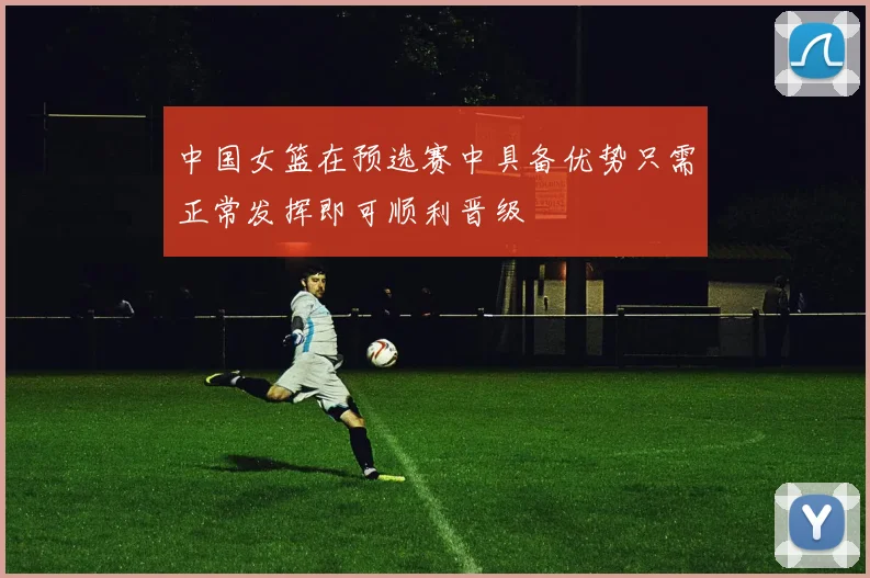 中国女篮在预选赛中具备优势只需正常发挥即可顺利晋级