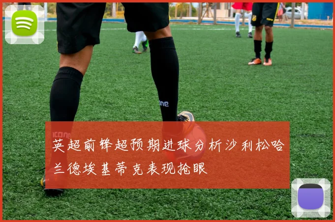 英超前锋超预期进球分析沙利松哈兰德埃基蒂克表现抢眼