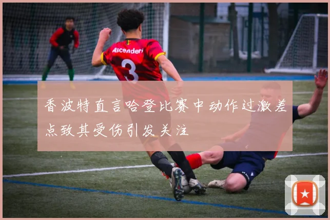 香波特直言哈登比赛中动作过激差点致其受伤引发关注
