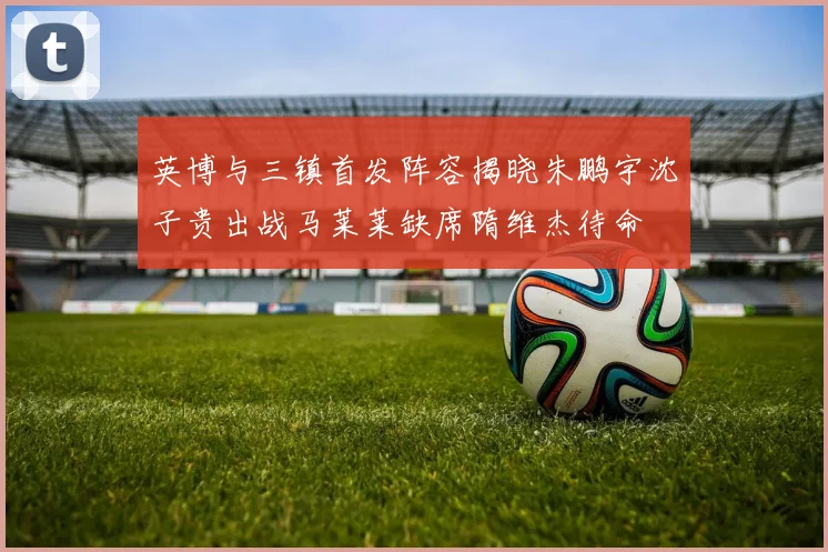 英博与三镇首发阵容揭晓朱鹏宇沈子贵出战马莱莱缺席隋维杰待命