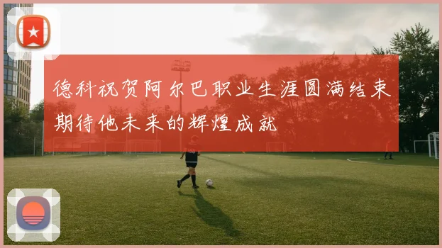 德科祝贺阿尔巴职业生涯圆满结束期待他未来的辉煌成就