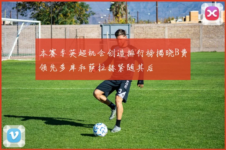 本赛季英超机会创造排行榜揭晓B费领先多库和萨拉赫紧随其后