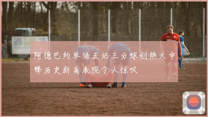 阿德巴约单场五记三分球创热火中锋历史新高表现令人惊叹